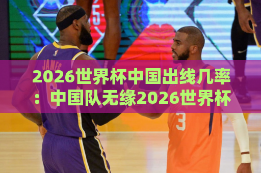 2026世界杯中国出线几率：中国队无缘2026世界杯了吗