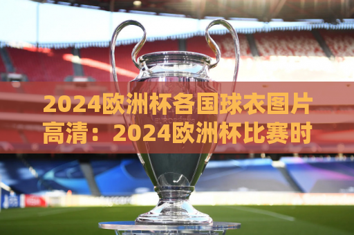 2024欧洲杯各国球衣图片高清：2024欧洲杯比赛时间