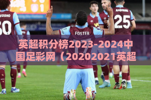 英超积分榜2023-2024中国足彩网（20202021英超积分榜）