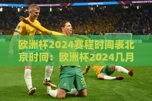 欧洲杯2024赛程时间表北京时间：欧洲杯2024几月份开始比赛