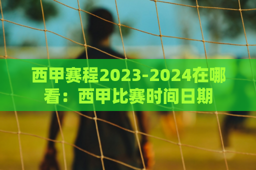 西甲赛程2023-2024在哪看：西甲比赛时间日期
