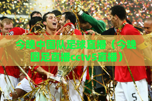 今晚中国队足球直播（今晚国足直播cctv5直播）