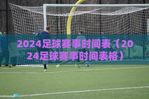 2024足球赛事时间表（2024足球赛事时间表格）