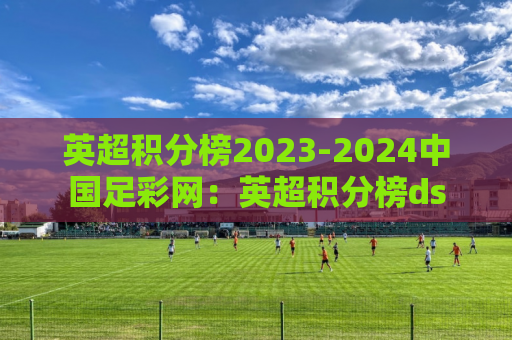 英超积分榜2023-2024中国足彩网：英超积分榜ds
