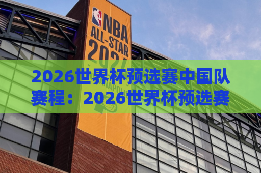 2026世界杯预选赛中国队赛程：2026世界杯预选赛中国队赛程全部赛程